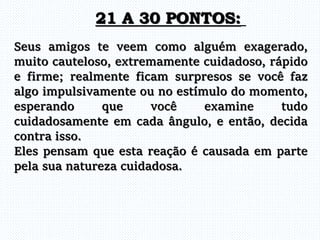 Seus amigos te veem como alguém exagerado,
muito cauteloso, extremamente cuidadoso, rápido
e firme; realmente ficam surpresos se você faz
algo impulsivamente ou no estímulo do momento,
esperando que você examine tudo
cuidadosamente em cada ângulo, e então, decida
contra isso.
Eles pensam que esta reação é causada em parte
pela sua natureza cuidadosa.
21 A 30 PONTOS:
 
