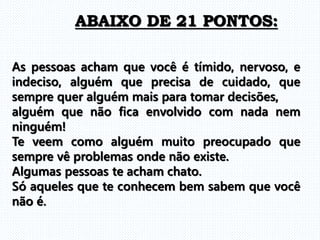 As pessoas acham que você é tímido, nervoso, e
indeciso, alguém que precisa de cuidado, que
sempre quer alguém mais para tomar decisões,
alguém que não fica envolvido com nada nem
ninguém!
Te veem como alguém muito preocupado que
sempre vê problemas onde não existe.
Algumas pessoas te acham chato.
Só aqueles que te conhecem bem sabem que você
não é.
ABAIXO DE 21 PONTOS:
 