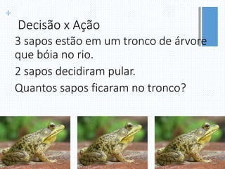 +
Decisão x Ação
3 sapos estão em um tronco de árvore
que bóia no rio.
2 sapos decidiram pular.
Quantos sapos ficaram no tronco?
 