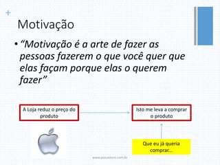 +
Motivação
• “Motivação é a arte de fazer as
pessoas fazerem o que você quer que
elas façam porque elas o querem
fazer”
www.psicostore.com.br
A Loja reduz o preço do
produto
Isto me leva a comprar
o produto
Que eu já queria
comprar...
 