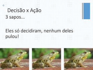 +
Decisão x Ação
3 sapos...
Eles só decidiram, nenhum deles
pulou!
 