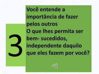 Você entende a
importância de fazer
pelos outros
O que lhes permita ser
bem- sucedidos,
independente daquilo
que eles fazem por você?
 