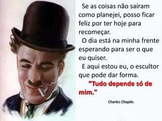 Se as coisas não saíram
como planejei, posso ficar
feliz por ter hoje para
recomeçar.
O dia está na minha frente
esperando para ser o que
eu quiser.
E aqui estou eu, o escultor
que pode dar forma.
“Tudo depende só de
mim."
Charles Chaplin.
 