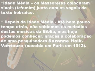 *Idade Média – os Massoretas colocaram 
sinais (te’amim) junto com as vogais do 
texto hebraico. 
* Depois da Idade Média - Até bem pouco 
tempo atrás, não sabíamos as melodias 
destas músicas da Bíblia, mas hoje 
podemos conhecer, graças a colaboração 
de uma pesquisadora Suzanne Haik- 
Vantoura (nascida em Paris em 1912). 
 