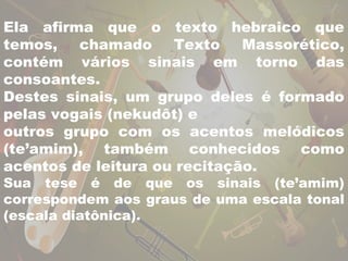 Ela afirma que o texto hebraico que 
temos, chamado Texto Massorético, 
contém vários sinais em torno das 
consoantes. 
Destes sinais, um grupo deles é formado 
pelas vogais (nekudôt) e 
outros grupo com os acentos melódicos 
(te’amim), também conhecidos como 
acentos de leitura ou recitação. 
Sua tese é de que os sinais (te’amim) 
correspondem aos graus de uma escala tonal 
(escala diatônica). 
 