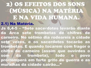2) OS EFEITOS DOS SONS 
(MÚSICA) NA MATÉRIA 
E NA VIDA HUMANA. 
2.1) Na Matéria. 
Js 6,4-5 – “Sete sacerdotes levarão diante 
da Arca sete trombetas de chifres de 
carneiro. No sétimo dia rodeareis a cidade 
sete vezes, e os sacerdotes tocarão as 
trombetas. E quando tocarem com fragor o 
chifre de carneiro (assim que ouvirdes o 
som da trombeta), todo o povo 
prorromperá em forte grito de guerra e as 
muralhas da cidade cairão...” 
 