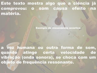 Este texto mostra algo que a ciência já 
comprovou: o som causa efeito na 
matéria. 
Exemplo de ressonância acústica 
a voz humana ou outra forma de som, 
quando atinge certa velocidade de 
vibração (onda sonora), se choca com um 
objeto de frequência ressonante. 
 