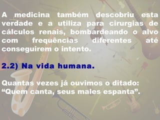 A medicina também descobriu esta 
verdade e a utiliza para cirurgias de 
cálculos renais, bombardeando o alvo 
com frequências diferentes até 
conseguirem o intento. 
2.2) Na vida humana. 
Quantas vezes já ouvimos o ditado: 
“Quem canta, seus males espanta”. 
 
