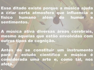 Esse ditado existe porque a música ajuda 
a criar certa atmosfera que influencia o 
físico humano além do humor e 
sentimentos. 
A música ativa diversas áreas cerebrais, 
mesmo aquelas que estão envolvidas com 
outros tipos de cognição. 
Antes de se constituir um instrumento 
para o estudo científico a música é 
considerada uma arte e, como tal, nos 
afeta. 
. 
 