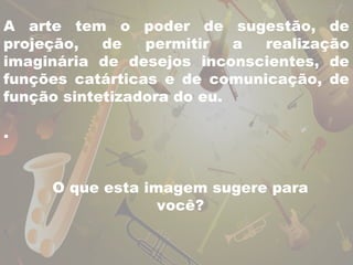 A arte tem o poder de sugestão, de 
projeção, de permitir a realização 
imaginária de desejos inconscientes, de 
funções catárticas e de comunicação, de 
função sintetizadora do eu. 
. 
O que esta imagem sugere para 
você? 
 