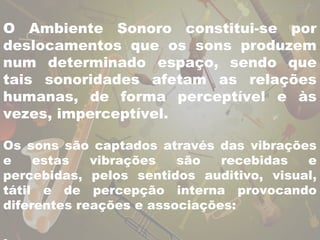 O Ambiente Sonoro constitui-se por 
deslocamentos que os sons produzem 
num determinado espaço, sendo que 
tais sonoridades afetam as relações 
humanas, de forma perceptível e às 
vezes, imperceptível. 
Os sons são captados através das vibrações 
e estas vibrações são recebidas e 
percebidas, pelos sentidos auditivo, visual, 
tátil e de percepção interna provocando 
diferentes reações e associações: 
. 
 