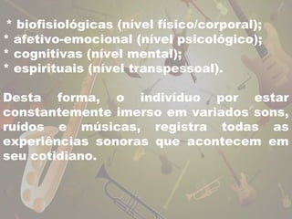 * biofisiológicas (nível físico/corporal); 
* afetivo-emocional (nível psicológico); 
* cognitivas (nível mental); 
* espirituais (nível transpessoal). 
Desta forma, o indivíduo por estar 
constantemente imerso em variados sons, 
ruídos e músicas, registra todas as 
experiências sonoras que acontecem em 
seu cotidiano. 
 