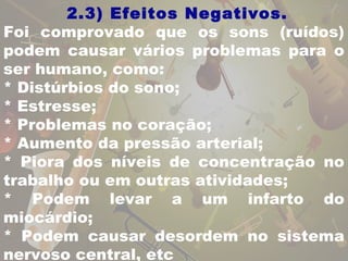 2.3) Efeitos Negativos. 
Foi comprovado que os sons (ruídos) 
podem causar vários problemas para o 
ser humano, como: 
* Distúrbios do sono; 
* Estresse; 
* Problemas no coração; 
* Aumento da pressão arterial; 
* Piora dos níveis de concentração no 
trabalho ou em outras atividades; 
* Podem levar a um infarto do 
miocárdio; 
* Podem causar desordem no sistema 
nervoso central, etc 
 
