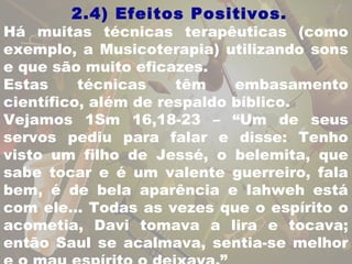 2.4) Efeitos Positivos. 
Há muitas técnicas terapêuticas (como 
exemplo, a Musicoterapia) utilizando sons 
e que são muito eficazes. 
Estas técnicas têm embasamento 
científico, além de respaldo bíblico. 
Vejamos 1Sm 16,18-23 – “Um de seus 
servos pediu para falar e disse: Tenho 
visto um filho de Jessé, o belemita, que 
sabe tocar e é um valente guerreiro, fala 
bem, é de bela aparência e Iahweh está 
com ele... Todas as vezes que o espírito o 
acometia, Davi tomava a lira e tocava; 
então Saul se acalmava, sentia-se melhor 
e o mau espírito o deixava.” 
 