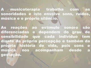 A musicoterapia trabalha com as 
sonoridades e isto envolve sons, ruídos, 
música e o próprio silêncio. 
As reações ao estímulo sonoro são 
diferenciadas e dependem do grau de 
sensibilidade que cada indivíduo tem 
diante da própria percepção e também da 
própria história de vida, pois sons e 
música nos acompanham desde a 
gestação. 
 