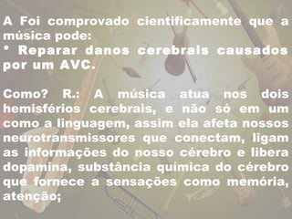 A Foi comprovado cientificamente que a 
música pode: 
* Reparar danos cerebrais causados 
por um AVC. 
Como? R.: A música atua nos dois 
hemisférios cerebrais, e não só em um 
como a linguagem, assim ela afeta nossos 
neurotransmissores que conectam, ligam 
as informações do nosso cérebro e libera 
dopamina, substância química do cérebro 
que fornece a sensações como memória, 
atenção; 
 