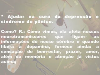 * Ajudar na cura da depressão e 
síndrome do pânico. 
Como? R.: Como vimos, ela afeta nossos 
neurotransmissores que ligam as 
informações do nosso cérebro e quando 
libera a dopamina, fornece ainda: a 
sensação de bem-estar, prazer, amor, 
além da memória e atenção já vistos 
acima; 
 