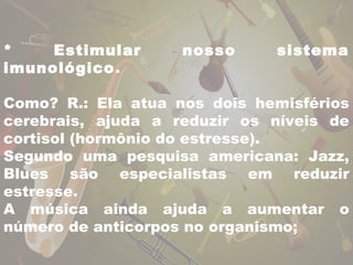 * Estimular nosso sistema 
imunológico. 
Como? R.: Ela atua nos dois hemisférios 
cerebrais, ajuda a reduzir os níveis de 
cortisol (hormônio do estresse). 
Segundo uma pesquisa americana: Jazz, 
Blues são especialistas em reduzir 
estresse. 
A música ainda ajuda a aumentar o 
número de anticorpos no organismo; 
 