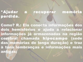 *Ajudar a recuperar memória 
perdida. 
Como? R.: Ela conecta informações dos 
dois hemisférios e ajuda a relacionar 
informações já armazenadas na região 
cerebral chamada hipocampo (sede 
das memórias de longa duração) e traz 
à tona lembranças e informações mais 
antigas; 
 