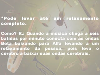 *Pode levar até um relaxamento 
completo. 
Como? R.: Quando a música chega a seis 
batidas por minuto conecta com as ondas 
Beta baixando para Alfa levando a um 
relaxamento da pessoa, pois leva o 
cérebro a baixar suas ondas cerebrais. 
 