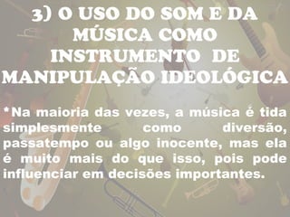 3) O USO DO SOM E DA 
MÚSICA COMO 
INSTRUMENTO DE 
MANIPULAÇÃO IDEOLÓGICA 
*Na maioria das vezes, a música é tida 
simplesmente como diversão, 
passatempo ou algo inocente, mas ela 
é muito mais do que isso, pois pode 
influenciar em decisões importantes. 
 