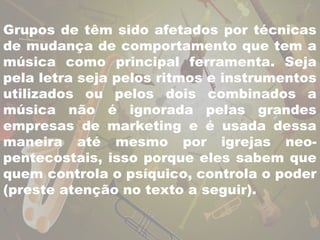 Grupos de têm sido afetados por técnicas 
de mudança de comportamento que tem a 
música como principal ferramenta. Seja 
pela letra seja pelos ritmos e instrumentos 
utilizados ou pelos dois combinados a 
música não é ignorada pelas grandes 
empresas de marketing e é usada dessa 
maneira até mesmo por igrejas neo-pentecostais, 
isso porque eles sabem que 
quem controla o psíquico, controla o poder 
(preste atenção no texto a seguir). 
 