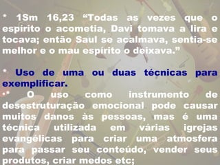 * 1Sm 16,23 “Todas as vezes que o 
espírito o acometia, Davi tomava a lira e 
tocava; então Saul se acalmava, sentia-se 
melhor e o mau espírito o deixava.” 
* Uso de uma ou duas técnicas para 
exemplificar. 
•* O uso como instrumento de 
desestruturação emocional pode causar 
muitos danos às pessoas, mas é uma 
técnica utilizada em várias igrejas 
evangélicas para criar uma atmosfera 
para passar seu conteúdo, vender seus 
produtos, criar medos etc; 
 