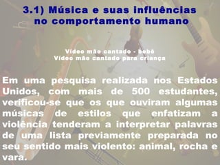3.1) Música e suas influências 
no comportamento humano 
Vídeo mãe cantado - bebê 
Vídeo mãe cantado para criança 
Em uma pesquisa realizada nos Estados 
Unidos, com mais de 500 estudantes, 
verificou-se que os que ouviram algumas 
músicas de estilos que enfatizam a 
violência tenderam a interpretar palavras 
de uma lista previamente preparada no 
seu sentido mais violento: animal, rocha e 
vara. 
 