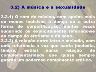 3.2) A música e a sexualidade 
3.2.1) O som da música, com apelos mais 
ou menos incisivos à dança ou a outra 
forma de corporificação, muitas vezes 
sugerindo ou explicitamente referindo-se 
ao campo do erotismo e do sexo. 
3.2.2) A relação entre letra e melodia, com 
uma referência à voz que canta (melodia, 
timbre, estilo) numa relação de 
complementaridade que quase sempre 
guarda um poderoso componente erótico. 
 