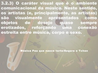 3.2.3) O caráter visual que é o ambiente 
comunicacional da música. Neste sentido, 
os artistas (e, principalmente, as artistas) 
são visualmente apresentados como 
objetos de desejo quase sempre 
erotizados, reforçando uma conexão 
estreita entre música, corpo e sexo. 
Música Pau que nasce torto/Segura o Tchan 
 
