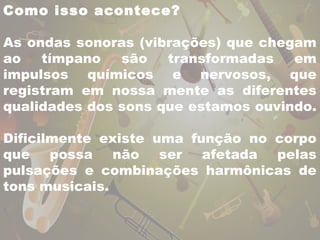 Como isso acontece? 
As ondas sonoras (vibrações) que chegam 
ao tímpano são transformadas em 
impulsos químicos e nervosos, que 
registram em nossa mente as diferentes 
qualidades dos sons que estamos ouvindo. 
Dificilmente existe uma função no corpo 
que possa não ser afetada pelas 
pulsações e combinações harmônicas de 
tons musicais. 
 