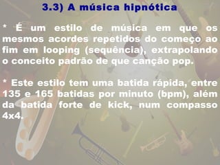 3.3) A música hipnótica 
* É um estilo de música em que os 
mesmos acordes repetidos do começo ao 
fim em looping (sequência), extrapolando 
o conceito padrão de que canção pop. 
* Este estilo tem uma batida rápida, entre 
135 e 165 batidas por minuto (bpm), além 
da batida forte de kick, num compasso 
4x4. 
 
