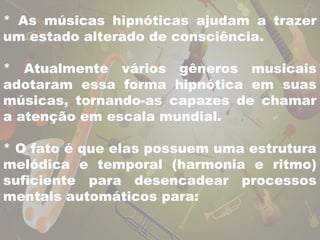 * As músicas hipnóticas ajudam a trazer 
um estado alterado de consciência. 
* Atualmente vários gêneros musicais 
adotaram essa forma hipnótica em suas 
músicas, tornando-as capazes de chamar 
a atenção em escala mundial. 
* O fato é que elas possuem uma estrutura 
melódica e temporal (harmonia e ritmo) 
suficiente para desencadear processos 
mentais automáticos para: 
 