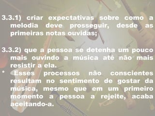 3.3.1) criar expectativas sobre como a 
melodia deve prosseguir, desde as 
primeiras notas ouvidas; 
3.3.2) que a pessoa se detenha um pouco 
mais ouvindo a música até não mais 
resistir a ela. 
* Esses processos não conscientes 
resultam no sentimento de gostar da 
música, mesmo que em um primeiro 
momento a pessoa a rejeite, acaba 
aceitando-a. 
 