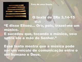 Foto de uma flauta 
O texto de 2Rs 3,14-15 
diz: 
“E disse Eliseu... Ora, pois, trazei-me um 
músico. 
E sucedeu que, tocando o músico, veio 
sobre ele a mão do Senhor.” 
Esse texto mostra que a música pode 
ser um veículo de comunicação entre o 
ser humano e Deus. 
 