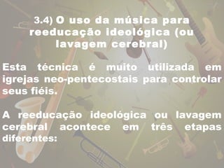 3.4) O uso da música para 
reeducação ideológica (ou 
lavagem cerebral) 
Esta técnica é muito utilizada em 
igrejas neo-pentecostais para controlar 
seus fiéis. 
A reeducação ideológica ou lavagem 
cerebral acontece em três etapas 
diferentes: 
 