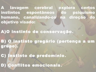 A lavagem cerebral explora certos 
instintos espontâneos do psiquismo 
humano, canalizando-os na direção do 
objetivo visado: 
A)O instinto de conservação. 
B) O instinto gregário (pertença a um 
grupo). 
C) Instinto de predomínio. 
D) Conflitos emocionais. 
 