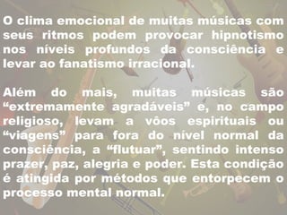 O clima emocional de muitas músicas com 
seus ritmos podem provocar hipnotismo 
nos níveis profundos da consciência e 
levar ao fanatismo irracional. 
Além do mais, muitas músicas são 
“extremamente agradáveis” e, no campo 
religioso, levam a vôos espirituais ou 
“viagens” para fora do nível normal da 
consciência, a “flutuar”, sentindo intenso 
prazer, paz, alegria e poder. Esta condição 
é atingida por métodos que entorpecem o 
processo mental normal. 
 