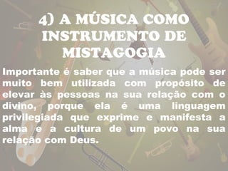 4) A MÚSICA COMO 
INSTRUMENTO DE 
MISTAGOGIA 
Importante é saber que a música pode ser 
muito bem utilizada com propósito de 
elevar às pessoas na sua relação com o 
divino, porque ela é uma linguagem 
privilegiada que exprime e manifesta a 
alma e a cultura de um povo na sua 
relação com Deus. 
 