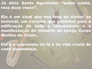Já dizia Santo Agostinho: “quem canta, 
reza duas vezes”. 
Ela é um sinal que nos leva do visível ao 
invisível, um carisma que contribui para a 
edificação de toda a comunidade e a 
manifestação do mistério da Igreja, Corpo 
Místico de Cristo. 
Ela é a expressão da fé e da vida cristã de 
cada assembleia. 
 