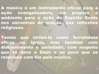 A música é um instrumento eficaz para a 
ação evangelizadora, ela prepara o 
ambiente para a ação do Espírito Santo 
nos encontros de oração, nas reflexões 
religiosas. 
Temos que utilizá-la como ferramenta 
eficaz na Igreja, mas também com 
discernimento e seriedade, com respeito 
que se deve a Deus e ao povo que se 
relaciona com Ele pela música. 
