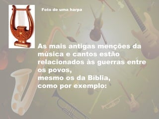 Foto de uma harpa 
As mais antigas menções da 
música e cantos estão 
relacionados às guerras entre 
os povos, 
mesmo os da Bíblia, 
como por exemplo: 
 