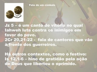 Foto de um címbalo 
Jz 5 – é um canto de vitória no qual 
Iahweh luta contra os inimigos em 
favor do povo. 
2Cr 20,21-22 - fala de cantores que vão 
à frente dos guerreiros. 
Há outros contextos, como o festivo: 
Is 12,1-6 – hino de gratidão pela ação 
de Deus que libertou o oprimido. 
 