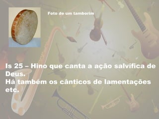 Foto de um tamborim 
Is 25 – Hino que canta a ação salvífica de 
Deus. 
Há também os cânticos de lamentações 
etc. 
 