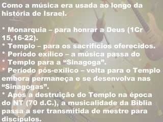 Como a música era usada ao longo da 
história de Israel. 
* Monarquia – para honrar a Deus (1Cr 
15,16-22). 
* Templo – para os sacrifícios oferecidos. 
* Período exílico – a música passa do 
* Templo para a “Sinagoga”. 
* Período pós-exílico – volta para o Templo 
embora permaneça e se desenvolva nas 
“Sinagogas”. 
* Após a destruição do Templo na época 
do NT (70 d.C.), a musicalidade da Bíblia 
passa a ser transmitida de mestre para 
discípulos. 
 