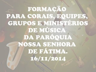 FORMAÇÃO 
PARA CORAIS, EQUIPES, 
GRUPOS E MINISTÉRIOS 
DE MÚSICA 
DA PARÓQUIA 
NOSSA SENHORA 
DE FÁTIMA. 
16/11/2014 
 