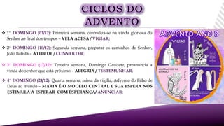  2º DOMINGO (10/12): Segunda semana, preparar os caminhos do Senhor,
João Batista – ATITUDE / CONVERTER;
 1º DOMINGO (03/12): Primeira semana, centraliza-se na vinda gloriosa do
Senhor ao final dos tempos – VELA ACESA / VIGIAR;
 3º DOMINGO (17/12): Terceira semana, Domingo Gaudete, preanuncia a
vinda do senhor que está próximo – ALEGRIA / TESTEMUNHAR;
 4º DOMINGO (24/12): Quarta semana, missa da vigília, Advento do Filho de
Deus ao mundo – MARIA É O MODELO CENTRAL E SUA ESPERA NOS
ESTIMULA À ESPERAR COM ESPERANÇA/ ANUNCIAR;
 