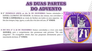  1º DOMINGO (03/12) ao dia 16 DE DEZEMBRO: Somos orientados à
ESPERA GLORIOSA DO SENHOR. As leituras das missas, nos convidam a
VIVER A ESPERANÇA na vinda do Senhor em todos os seus aspectos: no
fim dos tempos, hoje, agora, a cada dia e há dois mil ano. 2ª VINDA
 DO DIA 17 Á 24 DE DEZEMBRO: Somos convidados a viver com mais
ALEGRIA, pois o cumprimento das promessas está próximo “Ele está
chegando”. Os evangelhos destes dias nos preparam diretamente para o
nascimento de Jesus. 1ª VINDA
 