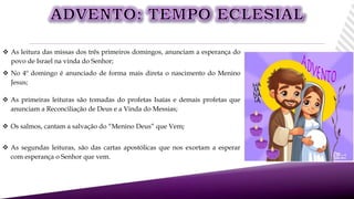  As leitura das missas dos três primeiros domingos, anunciam a esperança do
povo de Israel na vinda do Senhor;
 No 4º domingo é anunciado de forma mais direta o nascimento do Menino
Jesus;
 Os salmos, cantam a salvação do “Menino Deus” que Vem;
 As segundas leituras, são das cartas apostólicas que nos exortam a esperar
com esperança o Senhor que vem.
 As primeiras leituras são tomadas do profetas Isaías e demais profetas que
anunciam a Reconciliação de Deus e a Vinda do Messias;
 