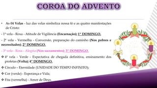 • As 04 Velas - luz das velas simboliza nossa fé e as quatro manifestações
de Cristo:
- 1ª vela - Roxa - Atitude de Vigilância (Encarnação); 1º DOMINGO.
- 2ª vela - Vermelha - Conversão, preparação do caminho (Nos pobres e
necessitados); 2º DOMINGO.
- 3ª vela - Rosa - Alegria (Nos sacramentos); 3º DOMINGO.
 4ª vela - Verde - Expectativa de chegada definitiva, ensinamento dos
profetas (Volta); 4º DOMINGO.
 Círculo – Eternidade (UNIDADE DO TEMPO INFINITO);
 Cor (verde) - Esperança e Vida;
 Fita (vermelha) - Amor de Deus.
 